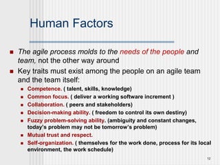 12
Human Factors
 The agile process molds to the needs of the people and
team, not the other way around
 Key traits must exist among the people on an agile team
and the team itself:
 Competence. ( talent, skills, knowledge)
 Common focus. ( deliver a working software increment )
 Collaboration. ( peers and stakeholders)
 Decision-making ability. ( freedom to control its own destiny)
 Fuzzy problem-solving ability. (ambiguity and constant changes,
today’s problem may not be tomorrow’s problem)
 Mutual trust and respect.
 Self-organization. ( themselves for the work done, process for its local
environment, the work schedule)
 