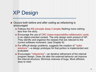 15
XP Design
 Occurs both before and after coding as refactoring is
encouraged
 Follows the KIS principle (keep it simple) Nothing more nothing
less than the story.
 Encourage the use of CRC (class-responsibility-collaborator) cards
in an object-oriented context. The only design work product of XP.
They identify and organize the classes that are relevant to the
current software increment. (see Chapter 8)
 For difficult design problems, suggests the creation of “spike
solutions”—a design prototype for that portion is implemented and
evaluated.
 Encourages “refactoring”—an iterative refinement of the internal
program design. Does not alter the external behavior yet improve
the internal structure. Minimize chances of bugs. More efficient,
easy to read.
 