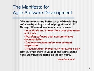 2
The Manifesto for
Agile Software Development
“We are uncovering better ways of developing
software by doing it and helping others do it.
Through this work we have come to value:
•Individuals and interactions over processes
and tools
•Working software over comprehensive
documentation
•Customer collaboration over contract
negotiation
•Responding to change over following a plan
That is, while there is value in the items on the
right, we value the items on the left more.”
Kent Beck et al
 