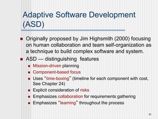 20
Adaptive Software Development
(ASD)
 Originally proposed by Jim Highsmith (2000) focusing
on human collaboration and team self-organization as
a technique to build complex software and system.
 ASD — distinguishing features
 Mission-driven planning
 Component-based focus
 Uses “time-boxing” (timeline for each component with cost,
See Chapter 24)
 Explicit consideration of risks
 Emphasizes collaboration for requirements gathering
 Emphasizes “learning” throughout the process
 