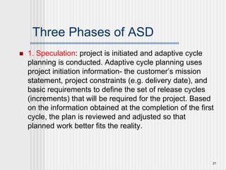Three Phases of ASD
 1. Speculation: project is initiated and adaptive cycle
planning is conducted. Adaptive cycle planning uses
project initiation information- the customer’s mission
statement, project constraints (e.g. delivery date), and
basic requirements to define the set of release cycles
(increments) that will be required for the project. Based
on the information obtained at the completion of the first
cycle, the plan is reviewed and adjusted so that
planned work better fits the reality.
21
 