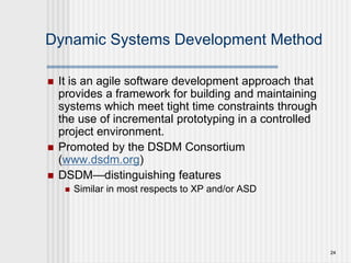24
Dynamic Systems Development Method
 It is an agile software development approach that
provides a framework for building and maintaining
systems which meet tight time constraints through
the use of incremental prototyping in a controlled
project environment.
 Promoted by the DSDM Consortium
(www.dsdm.org)
 DSDM—distinguishing features
 Similar in most respects to XP and/or ASD
 