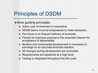 Principles of DSDM
 Nine guiding principles
 Active user involvement is imperative.
 DSDM teams must be empowered to make decisions.
 The focus is on frequent delivery of products.
 Fitness for business purpose is the essential criterion for
acceptance of deliverables.
 Iterative and incremental development is necessary to
converge on an accurate business solution.
 All changes during development are reversible.
 Requirements are baselined at a high level
 Testing is integrated throughout the life-cycle.
25
 