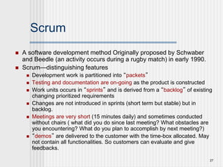 27
Scrum
 A software development method Originally proposed by Schwaber
and Beedle (an activity occurs during a rugby match) in early 1990.
 Scrum—distinguishing features
 Development work is partitioned into “packets”
 Testing and documentation are on-going as the product is constructed
 Work units occurs in “sprints” and is derived from a “backlog” of existing
changing prioritized requirements
 Changes are not introduced in sprints (short term but stable) but in
backlog.
 Meetings are very short (15 minutes daily) and sometimes conducted
without chairs ( what did you do since last meeting? What obstacles are
you encountering? What do you plan to accomplish by next meeting?)
 “demos” are delivered to the customer with the time-box allocated. May
not contain all functionalities. So customers can evaluate and give
feedbacks.
 