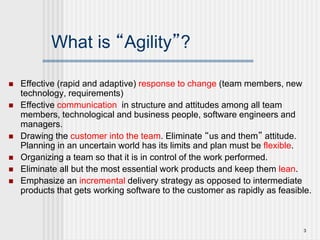 3
What is “Agility”?
 Effective (rapid and adaptive) response to change (team members, new
technology, requirements)
 Effective communication in structure and attitudes among all team
members, technological and business people, software engineers and
managers.
 Drawing the customer into the team. Eliminate “us and them” attitude.
Planning in an uncertain world has its limits and plan must be flexible.
 Organizing a team so that it is in control of the work performed.
 Eliminate all but the most essential work products and keep them lean.
 Emphasize an incremental delivery strategy as opposed to intermediate
products that gets working software to the customer as rapidly as feasible.
 