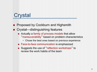31
Crystal
 Proposed by Cockburn and Highsmith
 Crystal—distinguishing features
 Actually a family of process models that allow
“maneuverability” based on problem characteristics
• Chose the best ones based on previous experience
 Face-to-face communication is emphasized
 Suggests the use of “reflection workshops” to
review the work habits of the team
 