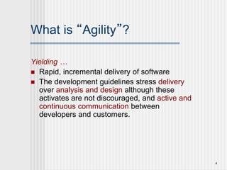 4
What is “Agility”?
Yielding …
 Rapid, incremental delivery of software
 The development guidelines stress delivery
over analysis and design although these
activates are not discouraged, and active and
continuous communication between
developers and customers.
 