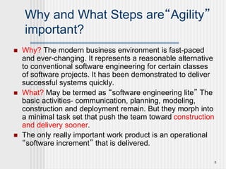 5
Why and What Steps are“Agility”
important?
 Why? The modern business environment is fast-paced
and ever-changing. It represents a reasonable alternative
to conventional software engineering for certain classes
of software projects. It has been demonstrated to deliver
successful systems quickly.
 What? May be termed as “software engineering lite” The
basic activities- communication, planning, modeling,
construction and deployment remain. But they morph into
a minimal task set that push the team toward construction
and delivery sooner.
 The only really important work product is an operational
“software increment” that is delivered.
 