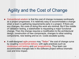 7
Agility and the Cost of Change
 Conventional wisdom is that the cost of change increases nonlinearly
as a project progresses. It is relatively easy to accommodate a change
when a team is gathering requirements early in a project. If there are
any changes, the costs of doing this work are minimal. But if the middle
of validation testing, a stakeholder is requesting a major functional
change. Then the change requires a modification to the architectural
design, construction of new components, changes to other existing
components, new testing and so on. Costs escalate quickly.
 A well-designed agile process may “flatten” the cost of change curve
by coupling incremental delivery with agile practices such as
continuous unit testing and pair programming. Thus team can
accommodate changes late in the software project without dramatic
cost and time impact.
 