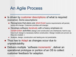 9
An Agile Process
 Is driven by customer descriptions of what is required
(scenarios). Some assumptions:
 Recognizes that plans are short-lived (some requirements will persist,
some will change. Customer priorities will change)
 Develops software iteratively with a heavy emphasis on
construction activities (design and construction are interleaved, hard to say
how much design is necessary before construction. Design models are proven as
they are created. )
 Analysis, design, construction and testing are not predictable.
 Thus has to Adapt as changes occur due to
unpredictability
 Delivers multiple ‘software increments’, deliver an
operational prototype or portion of an OS to collect
customer feedback for adaption.
 