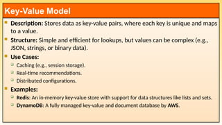  Description: Stores data as key-value pairs, where each key is unique and maps
to a value.
 Structure: Simple and efficient for lookups, but values can be complex (e.g.,
JSON, strings, or binary data).
 Use Cases:
 Caching (e.g., session storage).
 Real-time recommendations.
 Distributed configurations.
 Examples:
 Redis: An in-memory key-value store with support for data structures like lists and sets.
 DynamoDB: A fully managed key-value and document database by AWS.
Key-Value Model
 