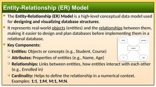  The Entity-Relationship (ER) Model is a high-level conceptual data model used
for designing and visualizing database structures.
 It represents real-world objects (entities) and the relationships between them,
making it easier to design and plan databases before implementing them in a
relational database.
 Key Components:
 Entities: Objects or concepts (e.g., Student, Course)
 Attributes: Properties of entities (e.g., Name, Age)
 Relationships: Links between entities, how entities interact with each other
(e.g., Enrolled in)
 Cardinality: Helps to define the relationship in a numerical context.
Examples: 1:1, 1:M, M:1, M:N.
Entity-Relationship (ER) Model
 
