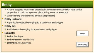  A name assigned to an items that exist in an environment and that have similar
properties. It could be a person, place, thing, event or a concept
 Can be strong (independent) or weak (dependent)
 Entity Instance:
 A particular object belonging to a particular entity type
 Entity Set:
 A all objects belonging to a particular entity type
 Example:
 Entity: Employee
 Entity Instance: Rashid Farid
 Entity Set: All Employees
Entity
Week Entity
Entity
 
