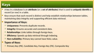  A key in a database is an attribute (or a set of attributes) that is used to uniquely identify a
record (or row) in a table.
 Keys ensure that each record is distinct and help establish relationships between tables,
maintaining data integrity and supporting efficient data retrieval.
 Importance of Keys:
 Uniqueness: Prevents duplicate records.
 Integrity: Ensures accurate and consistent data.
 Relationships: Links tables through foreign keys.
 Efficiency: Speeds up data retrieval through indexing.
 Non-nullability: Primary key cannot have NULL value.
 Types of Keys:
 Primary Key (PK), Candidate Key, Foreign Key (FK), Composite Key
Keys
 