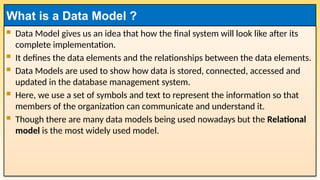  Data Model gives us an idea that how the final system will look like after its
complete implementation.
 It defines the data elements and the relationships between the data elements.
 Data Models are used to show how data is stored, connected, accessed and
updated in the database management system.
 Here, we use a set of symbols and text to represent the information so that
members of the organization can communicate and understand it.
 Though there are many data models being used nowadays but the Relational
model is the most widely used model.
What is a Data Model ?
 