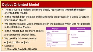  The real-world problems are more closely represented through the object-
oriented data model.
 In this model, both the data and relationship are present in a single structure
known as an object.
 We can store audio, video, images, etc in the database which was not possible
in the Relational Model.
 In this model, two are more objects
are connected through links.
 We use this link to relate one
object to other objects.
 Examples:
 MongoDB, CouchDB, ObjectDB
Object Oriented Model
 