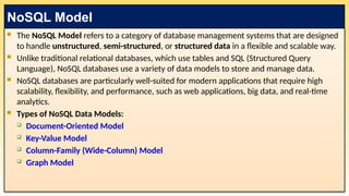  The NoSQL Model refers to a category of database management systems that are designed
to handle unstructured, semi-structured, or structured data in a flexible and scalable way.
 Unlike traditional relational databases, which use tables and SQL (Structured Query
Language), NoSQL databases use a variety of data models to store and manage data.
 NoSQL databases are particularly well-suited for modern applications that require high
scalability, flexibility, and performance, such as web applications, big data, and real-time
analytics.
 Types of NoSQL Data Models:
 Document-Oriented Model
 Key-Value Model
 Column-Family (Wide-Column) Model
 Graph Model
NoSQL Model
 