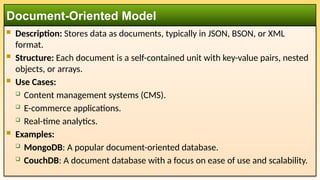  Description: Stores data as documents, typically in JSON, BSON, or XML
format.
 Structure: Each document is a self-contained unit with key-value pairs, nested
objects, or arrays.
 Use Cases:
 Content management systems (CMS).
 E-commerce applications.
 Real-time analytics.
 Examples:
 MongoDB: A popular document-oriented database.
 CouchDB: A document database with a focus on ease of use and scalability.
Document-Oriented Model
 