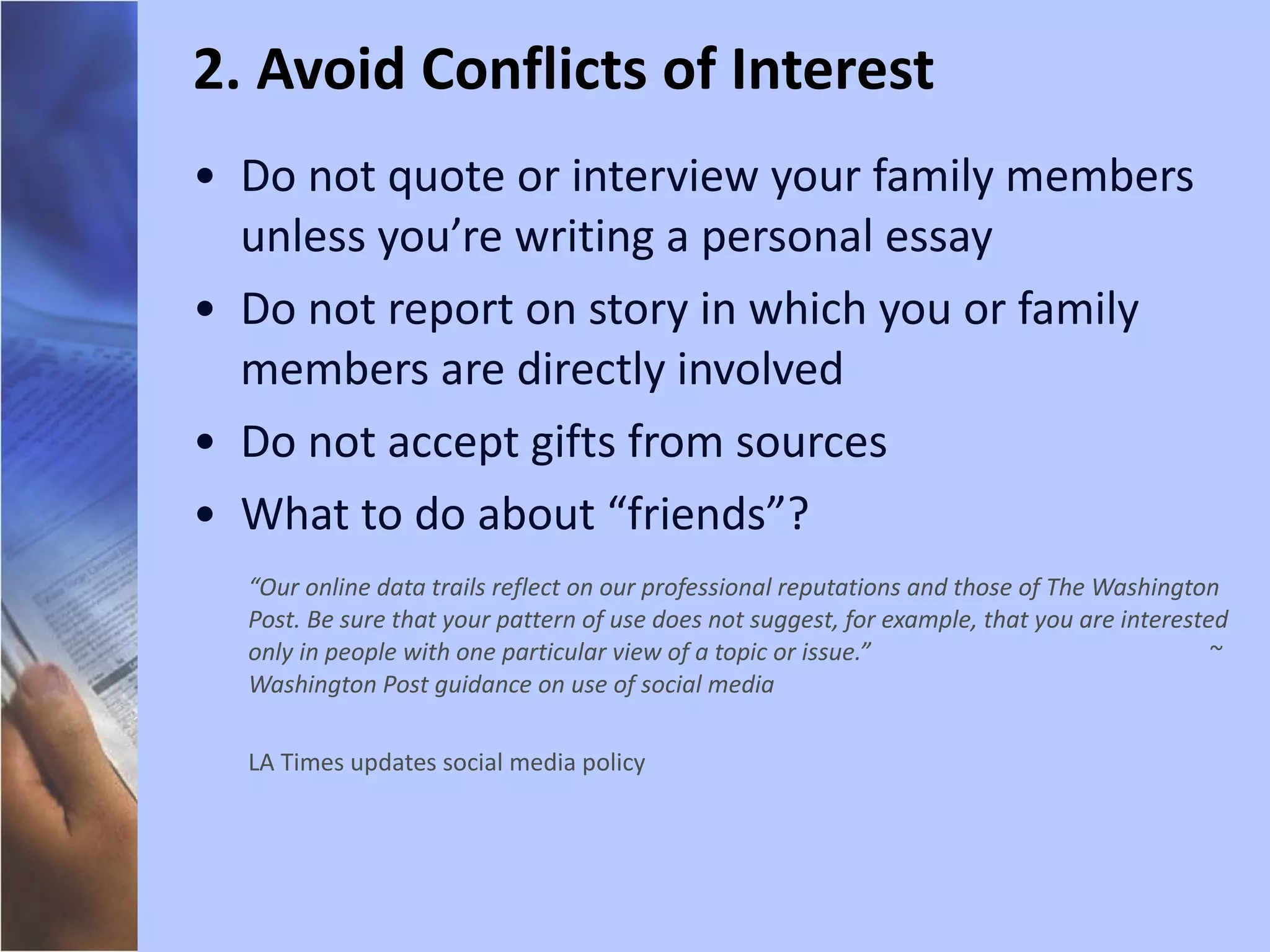 Do not quote or interview your family members unless you’re writing a personal essay Do not report on story in which you or family members are directly involved Do not accept gifts from sources What to do about “friends”? “ Our online data trails reflect on our professional reputations and those of The Washington Post. Be sure that your pattern of use does not suggest, for example, that you are interested only in people with one particular view of a topic or issue.”  ~ Washington Post guidance on use of social media LA Times updates social media policy 2. Avoid Conflicts of Interest 