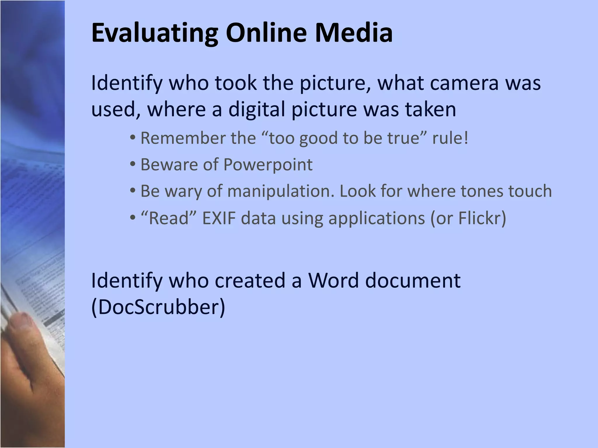 Identify who took the picture, what camera was used, where a digital picture was taken Remember the “too good to be true” rule! Beware of Powerpoint Be wary of manipulation. Look for where tones touch “ Read” EXIF data using applications (or Flickr) Identify who created a Word document (DocScrubber) Evaluating Online Media 