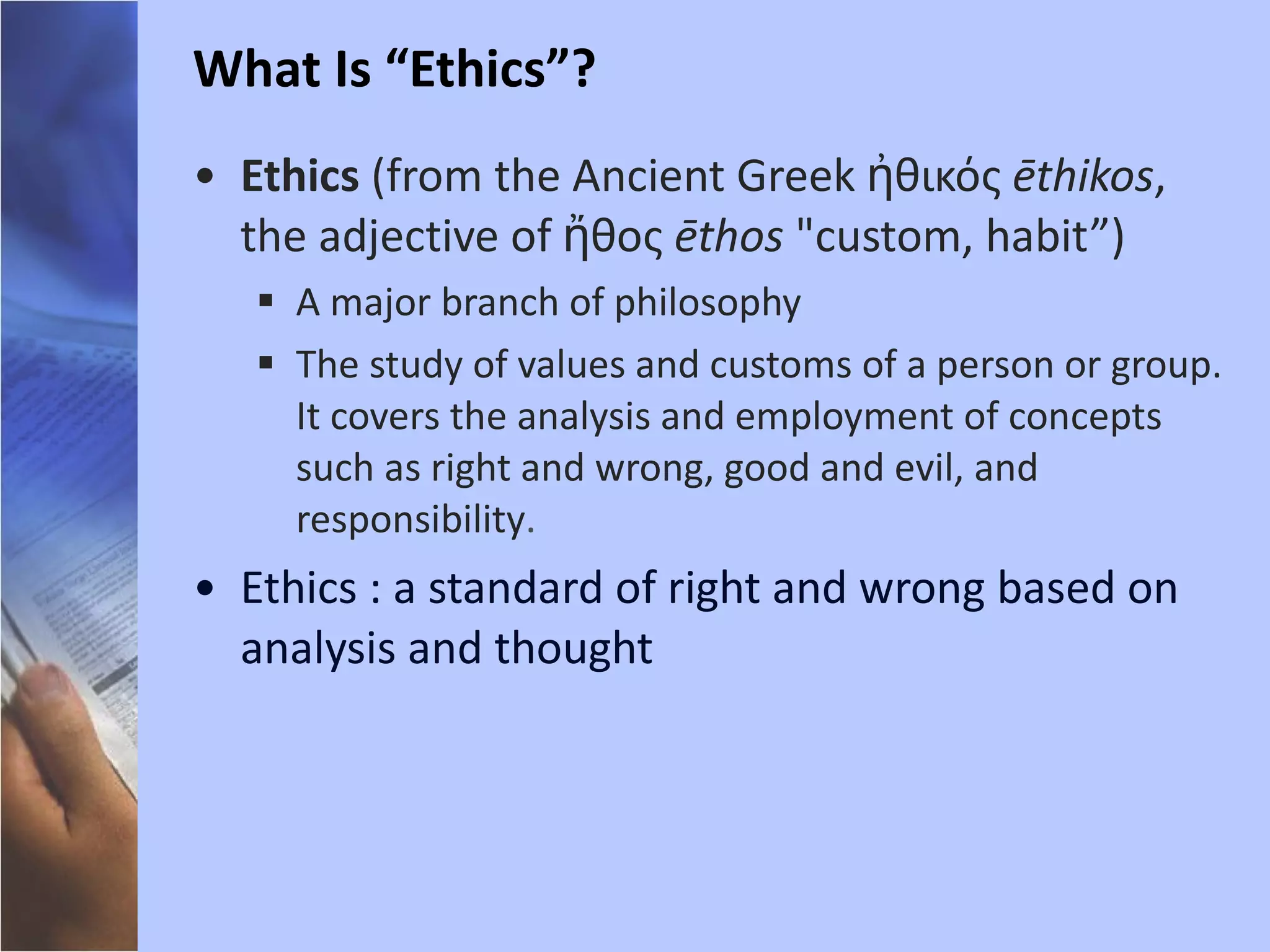 Ethics  (from the Ancient Greek ἠθικός  ēthikos , the adjective of ἤθος  ēthos  "custom, habit”)  A major branch of philosophy The study of values and customs of a person or group. It covers the analysis and employment of concepts such as right and wrong, good and evil, and responsibility . Ethics : a standard of right and wrong based on analysis and thought  What Is “Ethics”? 