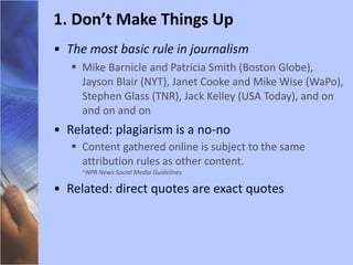The most basic rule in journalism Mike Barnicle and Patricia Smith (Boston Globe), Jayson Blair (NYT), Janet Cooke and Mike Wise (WaPo), Stephen Glass (TNR), Jack Kelley (USA Today), and on and on and on Related: plagiarism is a no-no Content gathered online is subject to the same attribution rules as other content.  ~NPR News Social Media Guidelines  Related: direct quotes are exact quotes 1. Don’t Make Things Up 