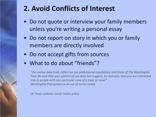 Do not quote or interview your family members unless you’re writing a personal essay Do not report on story in which you or family members are directly involved Do not accept gifts from sources What to do about “friends”? “ Our online data trails reflect on our professional reputations and those of The Washington Post. Be sure that your pattern of use does not suggest, for example, that you are interested only in people with one particular view of a topic or issue.”  ~ Washington Post guidance on use of social media LA Times updates social media policy 2. Avoid Conflicts of Interest 