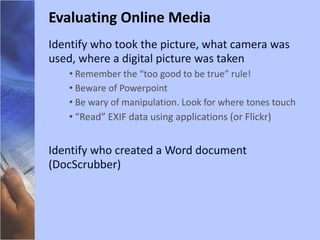 Identify who took the picture, what camera was used, where a digital picture was taken Remember the “too good to be true” rule! Beware of Powerpoint Be wary of manipulation. Look for where tones touch “ Read” EXIF data using applications (or Flickr) Identify who created a Word document (DocScrubber) Evaluating Online Media 