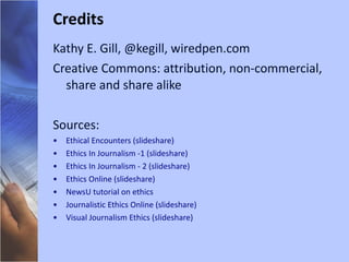 Kathy E. Gill, @kegill, wiredpen.com Creative Commons: attribution, non-commercial, share and share alike Sources: Ethical Encounters (slideshare) Ethics In Journalism -1 (slideshare) Ethics In Journalism - 2 (slideshare) Ethics Online (slideshare) NewsU tutorial on ethics Journalistic Ethics Online (slideshare) Visual Journalism Ethics (slideshare) Credits 