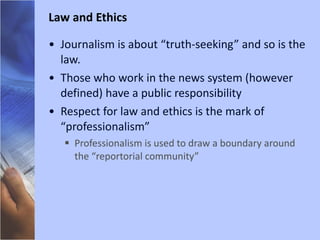 Journalism is about “truth-seeking” and so is the law. Those who work in the news system (however defined) have a public responsibility Respect for law and ethics is the mark of “professionalism” Professionalism is used to draw a boundary around the “reportorial community” Law and Ethics 