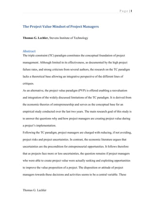 P a g e | 1
Thomas G. Lechler
The Project Value Mindset of Project Managers
Thomas G. Lechler, Stevens Institute of Technology
Abstract
The triple constraint (TC) paradigm constitutes the conceptual foundation of project
management. Although limited in its effectiveness, as documented by the high project
failure rates, and strong criticism from several authors, the research on the TC paradigm
lacks a theoretical base allowing an integrative perspective of the different lines of
critiques.
As an alternative, the project value paradigm (PVP) is offered enabling a reevaluation
and integration of the widely discussed limitations of the TC paradigm. It is derived from
the economic theories of entrepreneurship and serves as the conceptual base for an
empirical study conducted over the last two years. The main research goal of this study is
to answer the questions why and how project managers are creating project value during
a project’s implementation.
Following the TC paradigm, project managers are charged with reducing, if not avoiding,
project risks and project uncertainties. In contrast, the economic literature argues that
uncertainties are the precondition for entrepreneurial opportunities. It follows therefore
that as projects face more or less uncertainties, the question remains if project managers
who were able to create project value were actually seeking and exploiting opportunities
to improve the value proposition of a project. The disposition or attitude of project
managers towards these decisions and activities seems to be a central variable. These
 