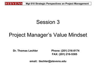 Mgt 610 Strategic Perspectives on Project Management
Session 3
Project Manager’s Value Mindset
Dr. Thomas Lechler Phone: (201) 216-8174
FAX: (201) 216-5385
email: tlechler@stevens.edu
 