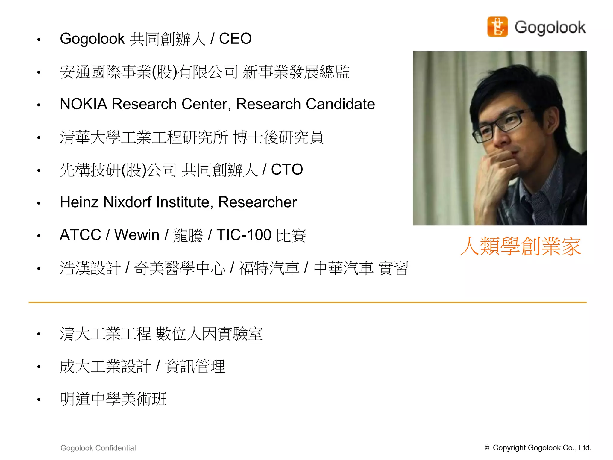 •   Gogolook 共同創辦人 / CEO

•   安通國際事業(股)有限公司 新事業發展總監

•   NOKIA Research Center, Research Candidate

•   清華大學工業工程研究所 博士後研究員

•   先構技研(股)公司 共同創辦人 / CTO

•   Heinz Nixdorf Institute, Researcher

•   ATCC / Wewin / 龍騰 / TIC-100 比賽
                                                人類學創業家
•   浩漢設計 / 奇美醫學中心 / 福特汽車 / 中華汽車 實習



•   清大工業工程 數位人因實驗室

•   成大工業設計 / 資訊管理

•   明道中學美術班


    Gogolook Confidential                        © Copyright Gogolook Co., Ltd.
 