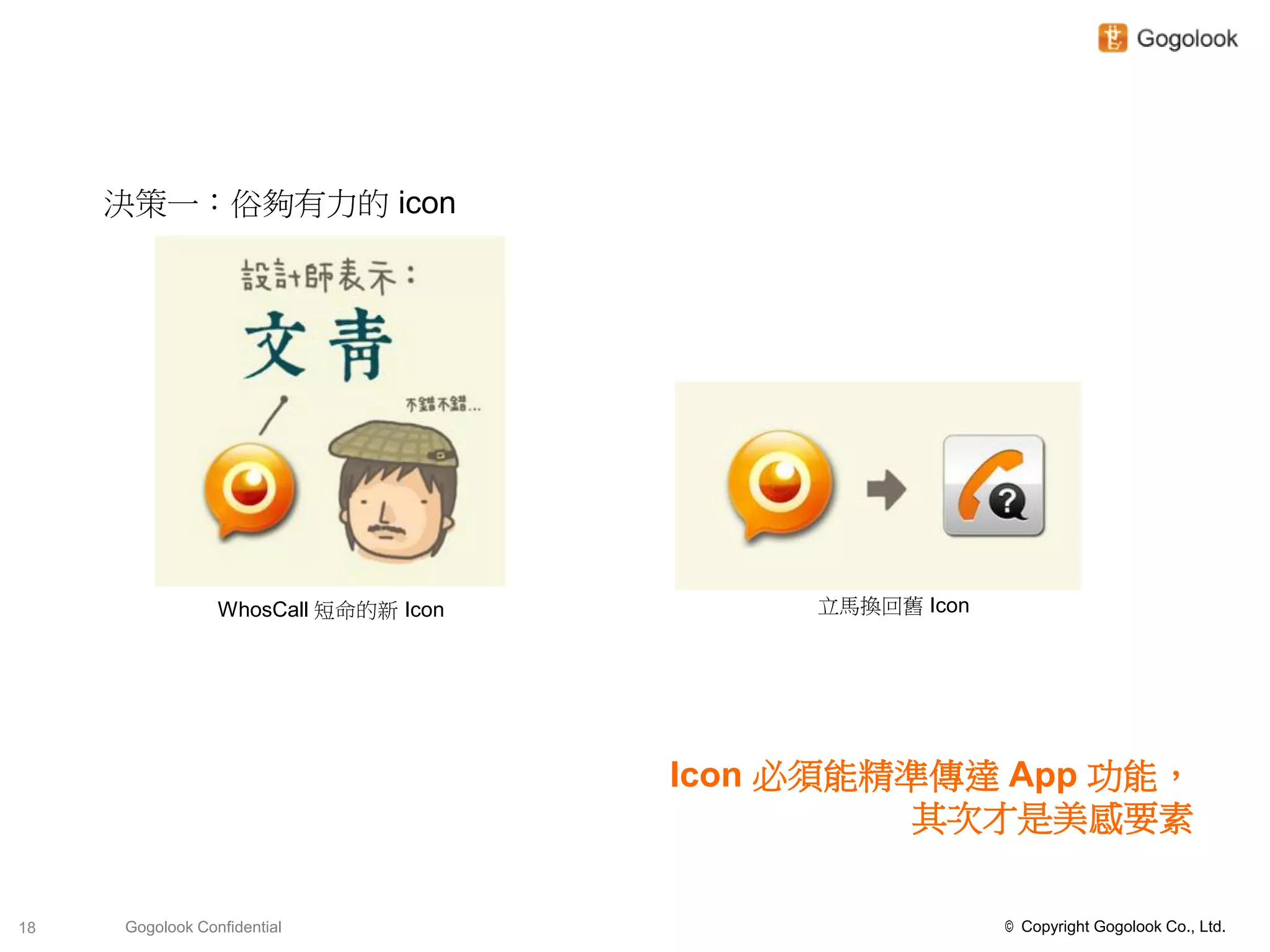 決策一：俗夠有力的 icon




                 WhosCall 短命的新 Icon        立馬換回舊 Icon




                                      Icon 必須能精準傳達 App 功能，
                                                其次才是美感要素

18   Gogolook Confidential                              © Copyright Gogolook Co., Ltd.
 