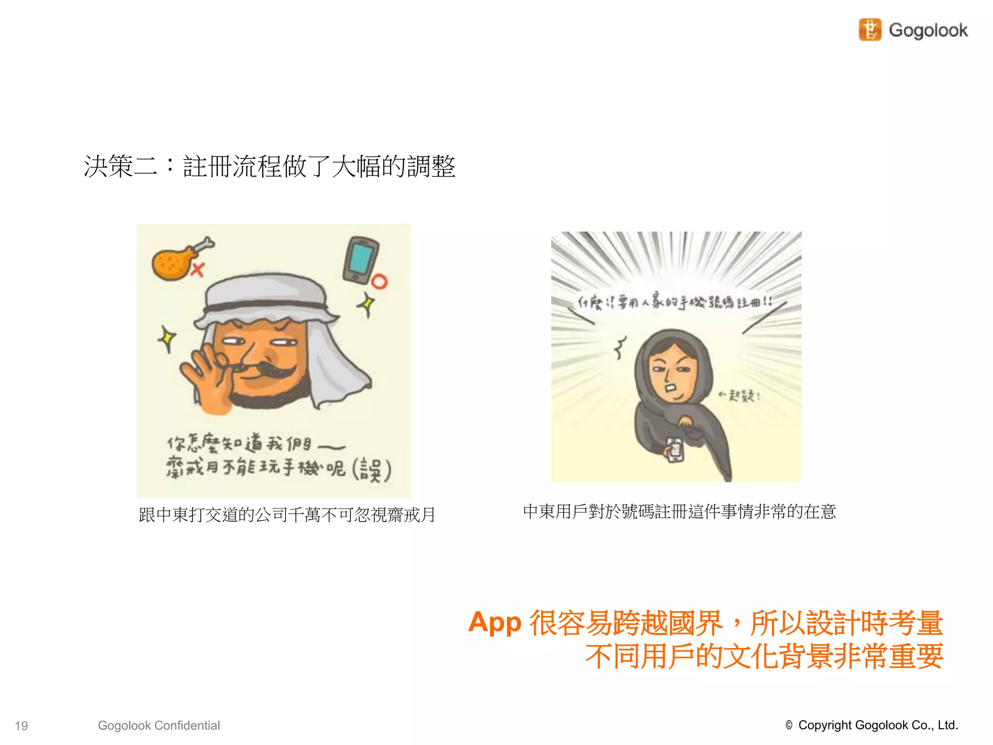 決策二：註冊流程做了大幅的調整




            跟中東打交道的公司千萬不可忽視齋戒月     中東用戶對於號碼註冊這件事情非常的在意




                                 App 很容易跨越國界，所以設計時考量
                                       不同用戶的文化背景非常重要

19   Gogolook Confidential                        © Copyright Gogolook Co., Ltd.
 