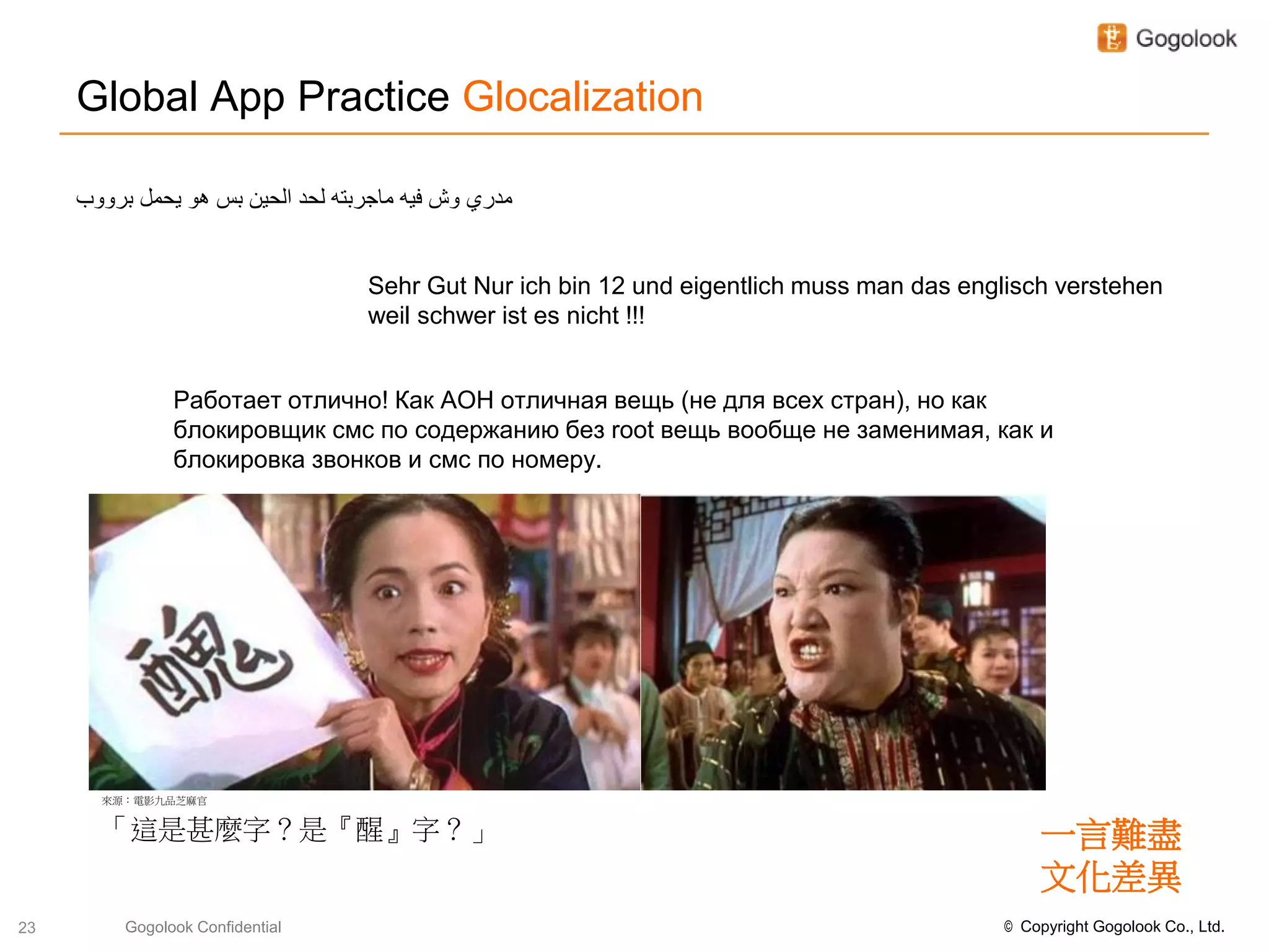 Global App Practice Glocalization

     ‫مدري وش فيه ماجربته لحد الحين بس هو يحمل برووب‬


                                   Sehr Gut Nur ich bin 12 und eigentlich muss man das englisch verstehen
                                   weil schwer ist es nicht !!!


                Работает отлично! Как АОН отличная вещь (не для всеx стран), но как
                блокировщик смс по содержанию без root вещь вообще не заменимая, как и
                блокировка звонков и смс по номеру.




       來源：電影九品芝麻官


       「這是甚麼字？是『醒』字？」                                                                          一言難盡
                                                                                               文化差異
23        Gogolook Confidential                                                            © Copyright Gogolook Co., Ltd.
 