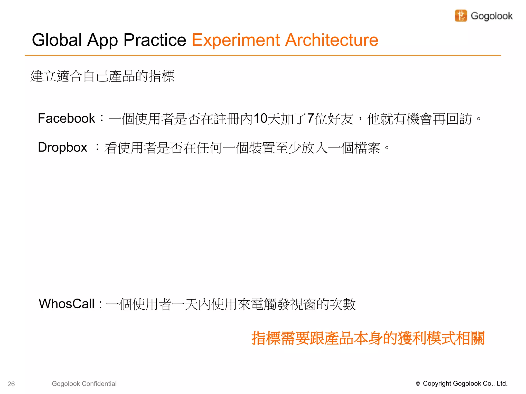 Global App Practice Experiment Architecture
     建立適合自己產品的指標


     Facebook：一個使用者是否在註冊內10天加了7位好友，他就有機會再回訪。

     Dropbox ：看使用者是否在任何一個裝置至少放入一個檔案。




     WhosCall : 一個使用者一天內使用來電觸發視窗的次數

                                指標需要跟產品本身的獲利模式相關

26     Gogolook Confidential                       © Copyright Gogolook Co., Ltd.
 