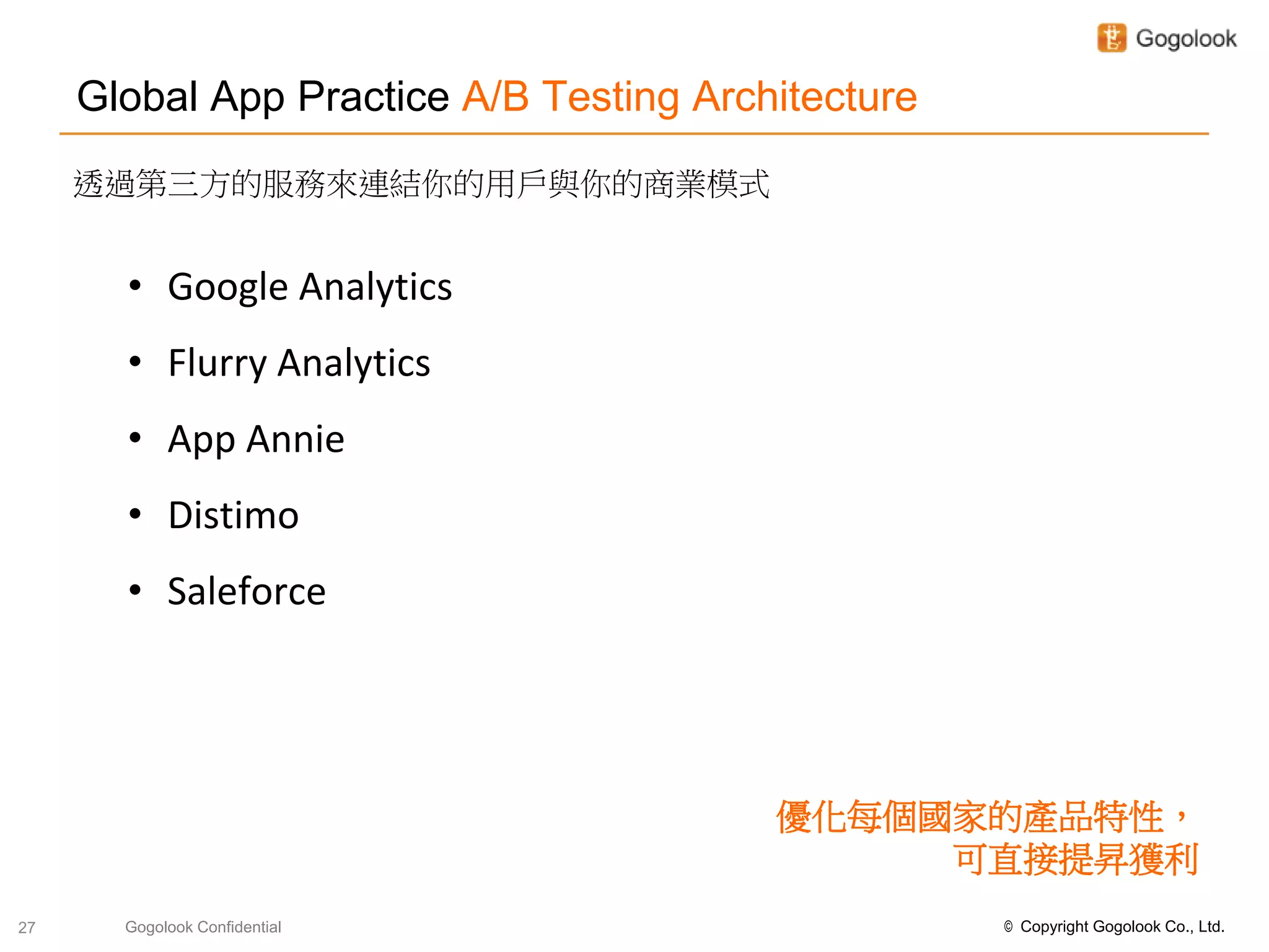 Global App Practice A/B Testing Architecture
     透過第三方的服務來連結你的用戶與你的商業模式


       • Google Analytics
       • Flurry Analytics
       • App Annie
       • Distimo
       • Saleforce




                                         優化每個國家的產品特性，
                                              可直接提昇獲利
27     Gogolook Confidential                        © Copyright Gogolook Co., Ltd.
 