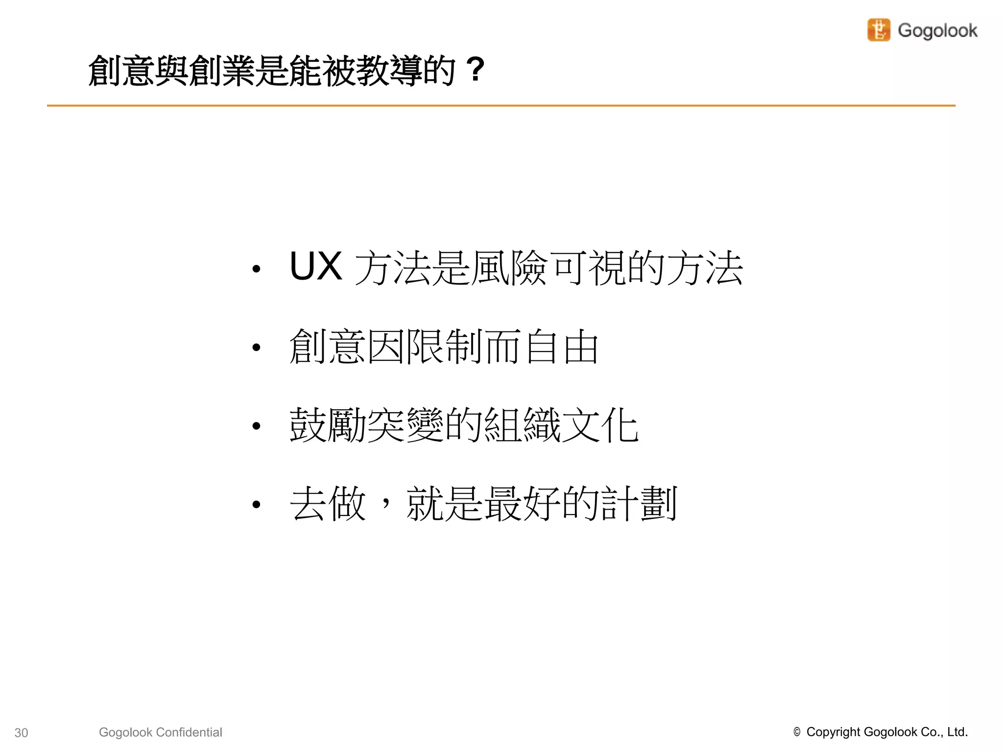 創意與創業是能被教導的 ?




                             •   UX 方法是風險可視的方法

                             •   創意因限制而自由

                             •   鼓勵突變的組織文化

                             •   去做，就是最好的計劃




30   Gogolook Confidential                       © Copyright Gogolook Co., Ltd.
 