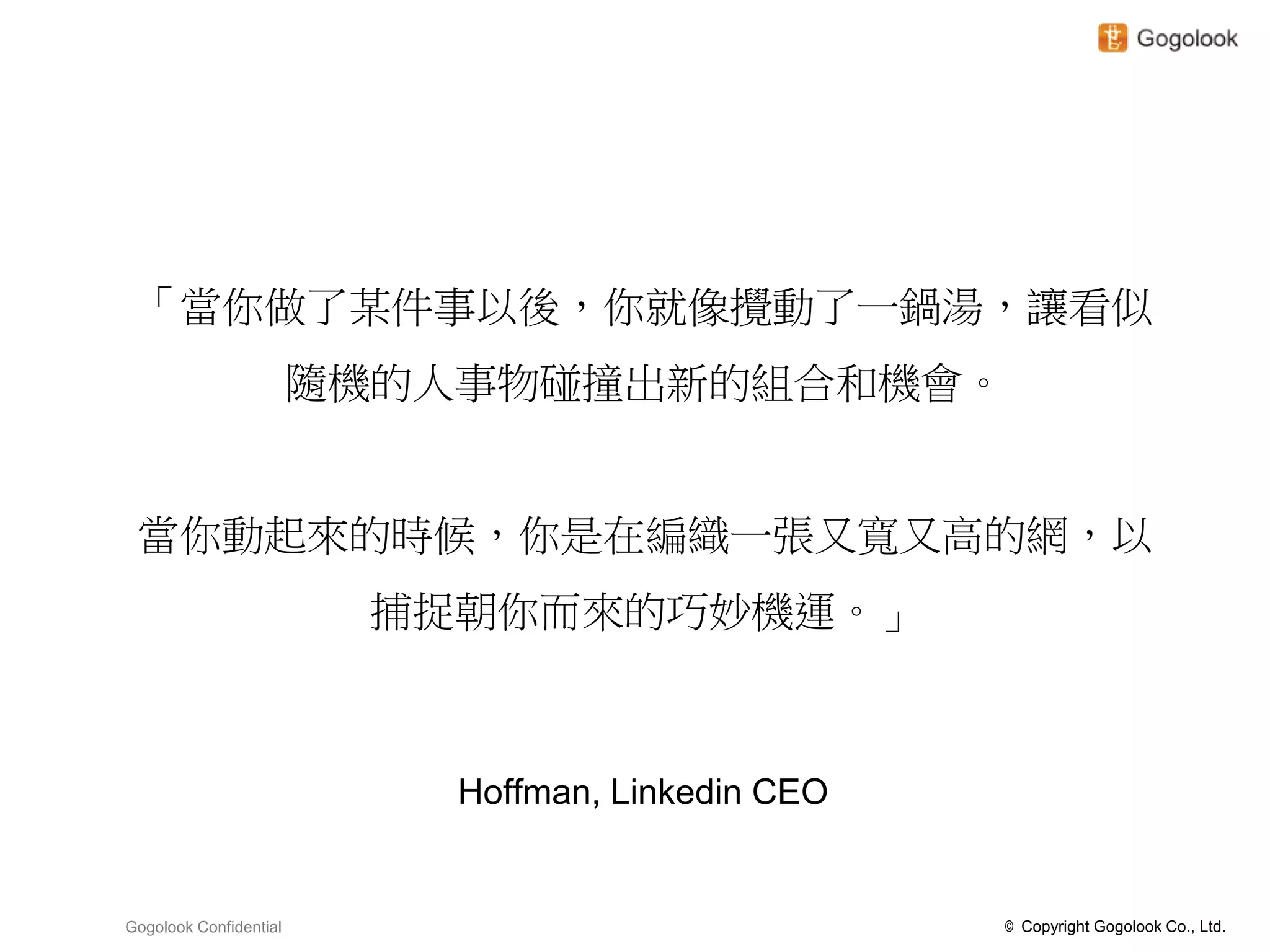「當你做了某件事以後，你就像攪動了一鍋湯，讓看似
                        隨機的人事物碰撞出新的組合和機會。


 當你動起來的時候，你是在編織一張又寬又高的網，以
                         捕捉朝你而來的巧妙機運。」



                            Hoffman, Linkedin CEO


Gogolook Confidential                               © Copyright Gogolook Co., Ltd.
 