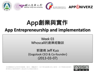 App創業與實作
App Entrepreneurship and implementation
                    Week 03
               Whoscall的創業經驗談

                   郭建甫 Jeff Kuo
             (Gogolook CEO & Co-founder)
                    (2013-03-07)

本授權條款允許使用者重製、散布、傳輸著作，但不得為商業目的之使用，亦不得修改該著作。
使用時必須按照著作人指定的方式表彰其姓名。
 