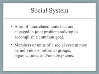 Social System A set of interrelated units that are engaged in joint problem-solving to accomplish a common goal.  Members or units of a social system may be individuals, informal groups, organizations, and/or subsystems. 