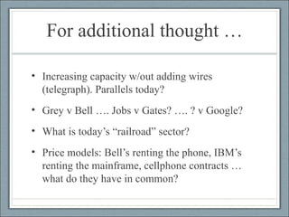 For additional thought … Increasing capacity w/out adding wires (telegraph). Parallels today? Grey v Bell …. Jobs v Gates? …. ? v Google? What is today’s “railroad” sector? Price models: Bell’s renting the phone, IBM’s renting the mainframe, cellphone contracts … what do they have in common? 