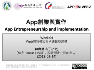 App創業與實作
App Entrepreneurship and implementation
                 Week 04
            Web開發模式與快速雛型建構

                 薛良斌 布丁(hlb)
      (和多 Handlino Inc.的UI設計師兼共同創辦人)
                   (2013-03-14)

本授權條款允許使用者重製、散布、傳輸著作，但不得為商業目的之使用，亦不得修改該著作。
使用時必須按照著作人指定的方式表彰其姓名。
 