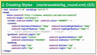 <?xml version="1.0" encoding="utf-8"?>
<shape
xmlns:android="http://schemas.android.com/apk/res/android"
android:shape="rectangle">
<stroke android:width="2dp" android:color="#0000FF" />
<corners
android:bottomLeftRadius="10dp" android:bottomRightRadius="10dp"
android:topLeftRadius="10dp" android:topRightRadius="10dp"/>
<!-- <solid android:color="#92D050"> </solid> -->
<gradient android:angle="90"
android:type="linear" android:gradientRadius="200"
android:startColor="#92D050" android:endColor="#ffff00" />
<padding
android:top="1dp" android:bottom="1dp"
android:left="1dp" android:right="1dp" />
</shape>
2. Creating Styles (res/drawable/bg_round.xml) (2/2)
 