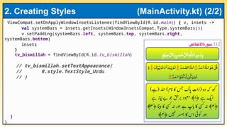 ViewCompat.setOnApplyWindowInsetsListener(findViewById(R.id.main)) { v, insets ->
val systemBars = insets.getInsets(WindowInsetsCompat.Type.systemBars())
v.setPadding(systemBars.left, systemBars.top, systemBars.right,
systemBars.bottom)
insets
}
tv_bismillah = findViewById(R.id.tv_bismillah)
// tv_bismillah.setTextAppearance(
// R.style.TextStyle_Urdu
// )
}
}
2. Creating Styles (MainActivity.kt) (2/2)
 