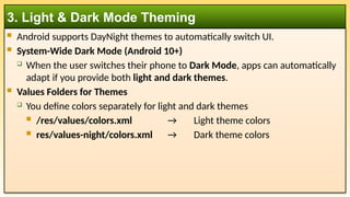  Android supports DayNight themes to automatically switch UI.
 System-Wide Dark Mode (Android 10+)
 When the user switches their phone to Dark Mode, apps can automatically
adapt if you provide both light and dark themes.
 Values Folders for Themes
 You define colors separately for light and dark themes
 /res/values/colors.xml → Light theme colors
 res/values-night/colors.xml → Dark theme colors
3. Light & Dark Mode Theming
 