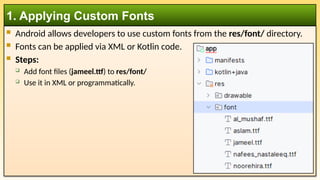 Android allows developers to use custom fonts from the res/font/ directory.
 Fonts can be applied via XML or Kotlin code.
 Steps:
 Add font files (jameel.ttf) to res/font/
 Use it in XML or programmatically.
1. Applying Custom Fonts
 