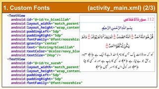<TextView
android:id="@+id/tv_bismillah"
android:layout_width="match_parent"
android:layout_height="wrap_content"
android:paddingLeft="5dp"
android:paddingRight="5dp"
android:fontFamily="@font/noorehira"
android:gravity="center"
android:text="@string/bismillah"
android:textColor="@color/navy_blue"
android:textSize="24sp"/>
<TextView
android:id="@+id/tv_surah"
android:layout_width="match_parent"
android:layout_height="wrap_content"
android:paddingLeft="5dp"
android:paddingRight="5dp"
android:fontFamily="@font/noorehira"
1. Custom Fonts (activity_main.xml) (2/3)
 