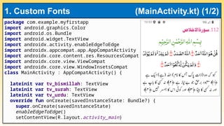 package com.example.myfirstapp
import android.graphics.Color
import android.os.Bundle
import android.widget.TextView
import androidx.activity.enableEdgeToEdge
import androidx.appcompat.app.AppCompatActivity
import androidx.core.content.res.ResourcesCompat
import androidx.core.view.ViewCompat
import androidx.core.view.WindowInsetsCompat
class MainActivity : AppCompatActivity() {
lateinit var tv_bismillah: TextView
lateinit var tv_surah: TextView
lateinit var tv_urdu: TextView
override fun onCreate(savedInstanceState: Bundle?) {
super.onCreate(savedInstanceState)
enableEdgeToEdge()
setContentView(R.layout.activity_main)
1. Custom Fonts (MainActivity.kt) (1/2)
 
